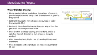 Manufacturing Process
Water transfer printing
• Firstly product is hand sanded and than a layer of primer is
put on the product and lastly a coat of base colour is given to
the product
• Let the Hydrographic film settles on the surface of water
(hot water 28-30.c)
• Product is then dipped into water in such a way so that film
gets stuck onto the product surface
• Once the film is settled washing process starts. Water is
splashed from all direction so that all excess film gets
washed
• After its washed and dried a coat of clear liquid is sprayed
over them
• Once the coat is settled products are heated in oven for 10-
15 min
 