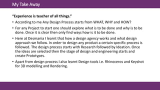 My Take Away
“Experience is teacher of all things.”
• According to me Any Design Process starts from WHAT, WHY and HOW?
• For any Project to start one should explore what is to be done and why is to be
done. Once it is clear then only find ways how is it to be done.
• Here at Desmania I learnt that how a design agency works and what design
approach we follow. In order to design any product a certain specific process is
followed. The design process starts with Research followed by Ideation. Once
the ideas are selected then the stage of design and engineering starts and
create Prototypes.
• Apart from design process I also learnt Design tools i.e. Rhinoceros and Keyshot
for 3D modelling and Rendering.
 