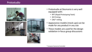 Protostudio
• Protostudio at Desmania is very well
equipped with:
• RPT (Rapid Prototyping Tools)
• 3D Printing
• CNC* milling
• Appearance models (mock-ups) can be
made for any product in any size
• These models are used for the design
validation in focus group discussions
* Computer Numerical Controlled
 