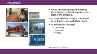 Autostudio
• Autostudio has styling and modelling
(prototyping) facilities integrated into a
state of the art studio.
• Its clay modelling facility is unique and
has a 4mx8m plate with CMM* arms.
• Other facilities includes:
• CNC milling
• Fabrication
• Painting.
* Coordinate Measuring Machine
 