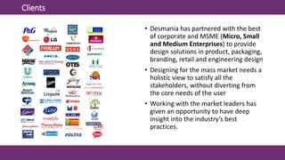 Clients
• Desmania has partnered with the best
of corporate and MSME (Micro, Small
and Medium Enterprises) to provide
design solutions in product, packaging,
branding, retail and engineering design
• Designing for the mass market needs a
holistic view to satisfy all the
stakeholders, without diverting from
the core needs of the user
• Working with the market leaders has
given an opportunity to have deep
insight into the industry’s best
practices.
 