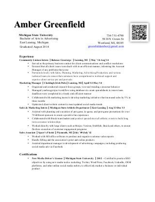 Amber Greenfield 
734-751-4790 
5818 N Crown St 
Westland, MI, 48185 
greenfieldamber@gmail.com 
Michigan State University 
Bachelor of Arts in Advertising 
East Lansing, Michigan 
Graduated August 2014 
Experience 
Community Liaison Intern 
| 
Balance Concierge | 
Lansing, MI | 
May ’14-Aug’14 
• Served as the primary business contact for client communications and conflict resolutions 
• Ensured that all client issues were dealt with in an efficient manner, informing the Account 
Manager of any problems that arose 
• Partnered closely with Sales, Planning, Marketing, Advertising Production, and various 
technical teams to ensure that customers have comprehensive technical support and 
superior client service pre and post-sale 
Marketing Manager 
| Claddagh Irish Pubs| Lansing, MI| April’12-May’14 
• Organized and conducted research focus groups, to reveal trending consumer behavior 
• Managed yearlong project workflow using databases to create spreadsheets to insure team 
deadlines were completed in a timely and efficient manner 
• Collaborated with marketing teams to develop marketing initiatives that increased sales by 5% in 
three months 
• Optimized client website content to meet updated social media trends 
Sales & Marketing Intern | Michigan State Athletic Department 
| 
East Lansing 
| 
Aug’13-Dec’13 
• Assisted with planning and execution of pre-game, in-game, and post-game promotions for over 
70 different sponsors to create a positive fan experience 
• Collaborated with Buick team leaders and product specialists at all athletic events to build long 
term consumer relationships 
• Worked directly with large clients such as Meijer, Verizon, StubHub, Buick and others, to ensure 
flawless execution of customer engagement programs 
Sales Associate | Sparr’s Florist | Plymouth, MI |July ’09-July’12 
• Worked with MS office software to produce and organize customer sales reports 
• Handle billing and the association’s print and online products 
• Assisted department manager in development of advertising campaigns, including producing 
social media ads via Facebook 
Certifications 
• New Media Driver’s License | 
Michigan State University 
| 2012 - Certified to practice SEO 
objectives by using new media tactics including; Twitter, Word Press, Facebook, LinkedIn, CRM 
platforms, and other online social media outlets, to effectively market a business or individual 
product 
