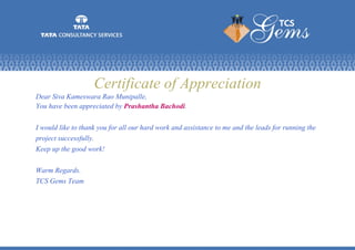 Certificate of Appreciation
Dear Siva Kameswara Rao Munipalle,
You have been appreciated by Prashantha Bachodi.
I would like to thank you for all our hard work and assistance to me and the leads for running the
project successfully.
Keep up the good work!
Warm Regards.
TCS Gems Team
 