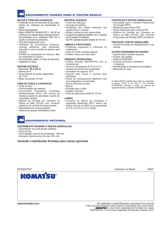 POTÊNCIA LÍQUIDA
130 HP (97 kW) @ 2.200 rpm
PESO OPERACIONAL
D51EX-22: 14.000 kg
O modelo ilustrado pode incluir equipamentos opcionais
TRATORDEESTEIRAS
D51EX-22
D
51
EQUIPAMENTO TRASEIRO E PARTES HIDRÁULICAS
• Escarificador de porta-pontas múltiplas
• Peso 810 kg
• Profundidade máxima de penetração: 569 mm
• Elevação máxima acima do solo: 901 mm
Consulte o distribuidor Komatsu para outros opcionais
www.komatsu.com Os materiais e especificações expressos na presente
Folha de Especificações estão sujeitos a alterações sem aviso prévio.
é uma marca registrada da Komatsu Ltd. Japan
KOMTRAX tm é uma marca registrada da Komatsu América Corp.
KPSS047501 Impresso no Brasil 06/07
EQUIPAMENTO PADRÃO PARA O TRATOR BÁSICO
MOTOR E ITENS RELACIONADOS
• Purificador de ar com elemento do tipo duplo,
dotado de indicador de manutenção no
painel
• Pedal desacelerador
• Motor KOMATSU SAA6D107E-1, 130 HP de
potência com injeção direta, turboalimentado,
pós-arrefecido ar-ar, certificado EPA Tier 3
quanto à emissão de poluentes.
• Tubo de escapamento curvo
• Ventilador de acionamento hidráulico,
controle eletrônico (sob demanda),
articulado e com inversão de sentido para
limpeza.
• Pré-filtro de combustível (10 mícron) e filtro
de combustível (2 mícron)
• Pré-purificador rotativo no tubo de admissão
• Separador de água
SISTEMA ELÉTRICO
• Alternador, 60 A (24 V)
• Alarme de ré
• Duas baterias de ampla capacidade
de 170 A
• Motor de partida, 5,5 kW
TREM DE FORÇA E CONTROLES
• Pedal de freio
• Contra-rotação das esteiras
• Transmissão Hidrostática controlada
Eletronicamente (HST) com recurso de
mudança rápida de velocidade e ajuste de
velocidade variável
• Sistema de Controle por Comando na
Palma da Mão (PCCS) com comando
eletrônico do controle de deslocamento
• Velocidades em ré pré-ajustadas
• Sistema de direção hidrostática (HSS)
MATERIAL RODANTE
• Coxins da roda guia
• Armação de esteiras
• Protetores dos roletes inferiores nas
seções finais e centrais
• Rodas motrizes do tipo segmentada
• Conjunto da sapata de esteiras com o conjunto
do elo vedado e lubrificado
tipo HD: sapatas de garra simples de 510 mm
TAMPAS E PROTETORES
• Protetores superiores e inferiores do
virabrequim
• Capô do motor e tampas laterais
• Protetor interno da roda motriz
AMBIENTE OPERACIONAL
• Cabina fechada ROPS/FOPS com ar
condicionado
• Fonte de alimentação de 12 A (12 V)
• Assento em tecido com suspensão
• Acendedor de cigarros, 24 V
• Suporte para copos e suporte para
lancheiras
• Painel de monitoramento eletrônico com
auto-diagnóstico incorporados
• Apoios altos para os pés
• Buzina
• Provisão para o rádio
• Espelho retrovisor
• Cinto de segurança retrátil de 76 mm
LÂMINA
• Conjunto de lâmina de inclinação e
angulação hidráulicas (PAT), dentro dos
braços, lâmina de 3350 mm e capacidade
de 3,8 m³ (LH²) e 2,9 m³ (SAE)
CONTROLES E PARTES HIDRÁULICAS
• Acumulador para o Controle Proporcional
de Pressão (PPC)
• Hidráulicos para lâmina PAT
• Peças hidráulicas para a lâmina PAT
• Sistema de Controle por Comando na
Palma da Mão (PCCS) com Controle
Proporcional de Pressão (PPC) da lâmina
PROTEÇÃO CONTRA VANDALISMO
• Travas nos bocais de abastecimento e nas
tampas
OUTROS EQUIPAMENTOS PADRÃO
• Suporte para a bomba de graxa
• Engate, tipo padrão
• Sistema KOMTRAX
• Conjunto de faróis (3 dianteiros,
2 traseiros)
• Identificações e etiquetas em português
• Maçaneta do capô
EQUIPAMENTO OPCIONAL
A cabina ROPS é padrão para todas as máquinas.
A cabina FOPS é de nível 2. Os modelos
FOPS/ROPS atendem a todos os critérios de
regulamentação e padrões OSHA/MSHA.
D51EX_laminas:D51EX_PX_22_Full 13/6/2007 10:06 Página 1
 