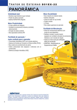 11
D51EX-22TRATOR DE ESTEIRAS
D51EX-22
A 1280 mm
B 3350 mm
C 490 mm
D 2885 mm
E 980 mm
F 520 mm
G 2751 mm
H 4795 mm
I 2245 mm
K 3015 mm
J 3000 mm
L 54 mm
M 1795 mm
N 510 mm
O 2300 mm
P 161 mm
Q 2990 mm
Capacidade da Lâmina Comprimento x altura Elevação máxima Penetração máxima Ajuste máximo Angulação da
D51EX-22 PAT 4800 mm 2,9m³SAEe3,8 m³(*Lh²) 3350 mm x 1110 mm 1107 mm 461 mm 505 mm 28,5 °
Lâmina padrão
LÂMINA
SISTEMA HIDRÁULICO
Sistema Sensor de Carga de Centro Fechado (CLSS) projetado para
controle preciso e eficiente, inclusive nas operações simultâneas.
Unidade de Controle hidráulico:
Todas as válvulas de controle, do tipo carretel, são montadas lateralmente ao
reservatório hidráulico. Bomba hidráulica tipo pistão com capacidade (vazão
de descarga) de 100 ℓ/min com o motor na rotação nominal.
Ajuste da válvula de alívio . . . . . . . . . . . . . . . . 27,4 Mpa, 280 kg/cm2
Cilindros hidráulicos . . . . . . . . . . . . . . . . . . Tipo pistão de dupla ação
Capacidade de óleo hidráulico (reabastecimento):
Lâmina de inclinação e angulação hidráulicas (PAT) . . . . . . . . . . . . 63 ℓ
Válvulas de controle:
Válvula de controle de 3 carretéis para lâmina de inclinação e
angulação hidráulicas.
Posições:
Elevação da lâmina . . . . . . . . . . . . Elevar, manter, baixar e flutuar
Inclinação da lâmina . . . . . . . . . . . . À direita, manter e à esquerda
Angulação da lâmina. . . . . . . . . . . . À direita, manter e à esquerda
Válvula de controle adicional necessária para o escarificador. (Opcional)
Posições:
Elevação do escarificador. . . . . . . . . . . . . . Elevar, manter e baixar
Utilização de aço de alta resistência à tração na armação para melhor reforço estrutural da lâmina, proporcionando grande durabilidade.
DIMENSÕES
Altura livre em relação ao solo . . . . . . . . . . . . . . . . . . . . . . . . 385 mm
Número de cilindros Diâmetro
Elevação da lâmina 2 90 mm
Inclinação da lâmina 1 100 mm
Angulação da lâmina 2 90 mm
B
C GL
G
H
D
F
E
L
Q
OM
28.5°
28.5°
N
P
A I
J
K
acima do solo no solo de inclinação lâminalâmina (SAE)
2
T R AT O R D E E S T E I R A S D 5 1 E X - 2 2
PANORÂMICA
AS MÁQUINAS EQUIPADAS COM O SISTEMA KOMTRAX SÃO CAPAZES DE ENVIAR INFORMAÇÕES
SOBRE A SUA LOCALIZAÇÃO, HORÍMETRO E MAPAS DE OPERAÇÃO PARA UMA PÁGINA DA
INTERNET UTILIZANDO TECNOLOGIA WIRELESS.AS MÁQUINAS TAMBÉM PODEM TRANSMITIR
CÓDIGOS DE FALHA, ADVERTÊNCIAS, ITENS DE MANUTENÇÃO, NÍVEIS DE COMBUSTÍVEL, ALÉM DE
DIVERSAS OUTRAS INFORMAÇÕES.
TM
Visibilidade total
• Dianteira (capô dianteiro) super inclinada
• Projeto de cabina avançada
• Sistema ROPS/FOPS integrado
Maior Produtividade
• A maior potência da categoria
• Ventilador de acionamento hidráulico controlado
eletronicamente
• Armação de esteira oscilante
• Alta capacidade da lâmina PAT
Facilidade de operação /
maior conforto para o operador
• Transmissão Hidrostática (HST) com controle eletrônico
• Sistema de Controle por Comando na Palma da Mão (PCCS)
• Novo sistema de amortecimento da cabina
• Cabina pressurizada mais espaçosa e silenciosa com ar
condicionado
• Sistema de direção hidrostática (HSS)
Maior Durabilidade
• Novo desenho do material rodante
• Esteiras reforçadas
• Chassi do trator em aço fundido
• Projeto modular
• C-Frame
• Dois roletes superiores de cada lado
Facilidade de Manutenção
• Painel de monitoramento eletrônico com
função de auto-diagnóstico
• Radiador montado, na parte traseira
equipado com ventilador articulado de acionamento
hidráulico e com inversão de rotação
• Acesso ao nível do solo para verificações
diárias de manutenção
• KOMTRAX – Monitoramento do
Equipamento por Satélite
D51EX_laminas:D51EX_PX_22_Full 13/6/2007 10:07 Página 3
 