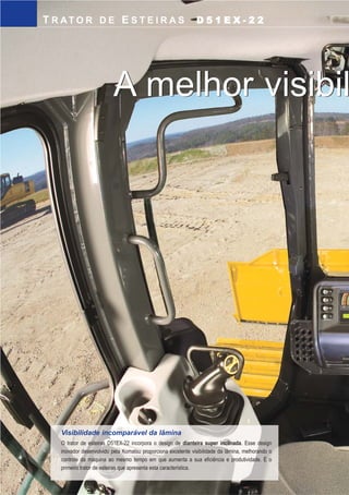 KOMTRAX
O D51EX-22 vem com o Komtrax, monitoramento por
satélite, standard, instalado na fábrica proporcionando ao
seu usuário acesso remoto a várias informações do
equipamento como; localização, horas trabalhadas
(produtividade), nível de combustível, temperaturas,
pressões, “cerca eletrônica”, datas das próximas
manutenções preventivas, diagnósticos, relatórios mensais
ou anuais, tudo acessado pela internet.
CARACTERÍSTICASDEMANUTENÇÃO
D51EX-22TRATOR DE ESTEIRAS
9
Novo monitor com função de autodiagnóstico
O sistema de monitoramento fornece informações críticas a
respeito da máquina. Informa o estado das condições de
operações e notifica o operador por meio de luzes e de um
alarme sonoro sobre a ocorrência de alguma anormalidade.
Além disso, são indicados códigos de ocorrências que
auxiliam no diagnóstico de falhas e ajudam na redução do
tempo de paralisação da máquina. Também são indicados os
períodos de troca dos fluidos e filtros da máquina.
Pontos de engraxamento remoto
Os pontos de engraxamento remoto facilitam a lubrificação
dos mancais do chassi e pinos centrais equalizadores e
mancais angulares dos cilindros.
Roda motriz segmentada
Este projeto reduz o tempo de serviço, se comparado aos
modelos de roda motriz inteiriça. Cada um dos nove
segmentos parafusados pode ser substituído sem a
necessidade de desmontar a esteira.
Freio de estacionamento livre de ajustes
Um freio de estacionamento a disco em banho de óleo, de
liberação hidráulica e aplicado por uma mola, livre de
ajuste é localizado em cada comando final.
T R AT O R D E E S T E I R A S D 5 1 E X - 2 2
Visibilidade incomparável da lâmina
O trator de esteiras D51EX-22 incorpora o design de dianteira super inclinada. Esse design
inovador desenvolvido pela Komatsu proporciona excelente visibilidade da lâmina, melhorando o
controle da máquina ao mesmo tempo em que aumenta a sua eficiência e produtividade. É o
primeiro trator de esteiras que apresenta esta característica.
4
A melhor visibilidade da lâmina!A melhor visibilidade da lâmina!
Ventilador articulado, de acionamento hidráulico e
inversão de sentido de rotação
O trator de esteiras D51EX-22 dispõe de um ventilador
articulado com abertura vertical incorporado, com um sistema
de travamento de elevação apoiado por um cilindro à gás,
proporcionando fácil acesso ao radiador, ao arrefecedor de óleo
e ao arrefecedor de ar. O recurso de abertura vertical facilita o
acesso às colméias desses arrefecedores. O ventilador pode
operar também em modo de “limpeza”, onde a sua rotação
ocorre no sentido inverso, eliminando objetos presos nas áreas
de arrefecimento.
Verificações diárias
Todas as verificações diárias podem ser feitas de maneira
eficaz a partir do nível do solo.
D51EX_laminas:D51EX_PX_22_Full 13/6/2007 10:07 Página 5
 