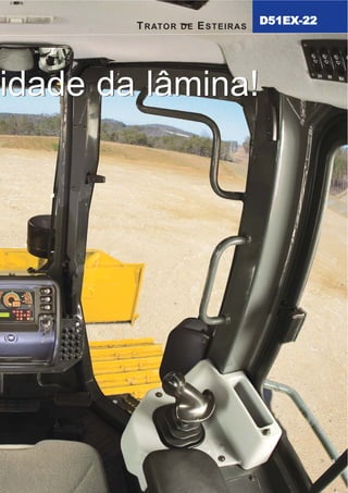 A melhor visibilidade da lâmina!A melhor visibilidade da lâmina!3A da UE e do Japão, “ecot3” – ecologia e economia aliados
à tecnologia Komatsu constituem um motor de alta
performance sem sacrificar a potência ou a produtividade.
8
T R AT O R D E E S T E I R A S D 5 1 E X - 2 2
CARACTERÍSTICADEPRODUTIVIDADE
Ventilador de arrefecimento com acionamento
hidráulico e reversão de sentido
A direção e a velocidade do ventilador de arrefecimento do motor
são controladas eletronicamente. A velocidade de sua rotação
depende dos níveis de temperatura do motor e do óleo hidráulico;
quanto maior a temperatura, maior a velocidade do ventilador. Este
sistema aumenta a eficiência no consumo de combustível, reduz os
níveis de ruído nas operações e requer menos potência que um
ventilador acionado por correia; além disso, conta com sistema para
reversão de sentido para limpeza das aletas.
Sistema de controle da Transmissão Hidrostática (HST)
O controlador HST monitora a potência de saída do motor e a
relação entre carga e deslocamento/equipamento de trabalho.
Controla também a vazão da bomba e motores de
deslocamento para proporcionar uma melhor velocidade e
maior tração na barra. A potência transmitida a ambas esteiras
durante as curvas e sua contra-rotação fazem do D51 um
equipamento extremamente versátil e fácil de manobrar.
Amplo contato das esteiras com o solo e
armação de esteiras oscilante
O amplo contato das esteiras com o solo e a
armação de esteiras oscilante aumentam a
estabilidade da máquina e o desempenho das
operações de nivelamento/laminação.
Ecologia & economia – tecnologia 3
TRATOR DE ESTEIRAS
D51EX-22
5
Consumo eficiente de combustível com controle
eletrônico do motor
O motor Komatsu SAA6D107E-1 atinge 130 HP (97 kW) a
2.200 rpm. A potência do motor Komatsu, incorporada as
novas inovações do trator D51EX-22 torna o consumo de
combustível altamente eficiente, fazendo da máquina a
escolha lógica para as operações de nivelamento e
laminação. O motor é turboalimentado e conta com recursos
de injeção direta de combustível e pós-resfriamento ar-ar
para maximizar a potência com um consumo mínimo de
combustível, além de atender aos padrões de controle de
emissão de níveis de poluentes. Para minimizar o ruído e as
vibrações, o motor é montado sobre a estrutura principal
segundo os padrões de qualidade internacionais ISO.
O novo motor ecológico
Komatsu é um modelo que
atende as normas de emissão
de poluentes EPA Tier 3, Estágio
D51EX_laminas:D51EX_PX_22_Full 13/6/2007 10:08 Página 9
 