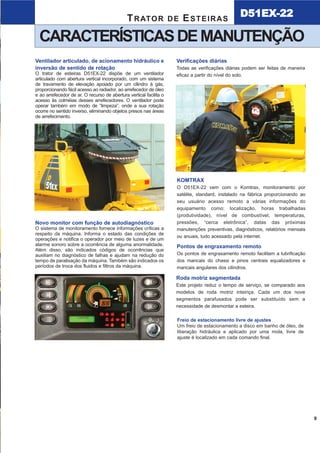 KOMTRAX
O D51EX-22 vem com o Komtrax, monitoramento por
satélite, standard, instalado na fábrica proporcionando ao
seu usuário acesso remoto a várias informações do
equipamento como; localização, horas trabalhadas
(produtividade), nível de combustível, temperaturas,
pressões, “cerca eletrônica”, datas das próximas
manutenções preventivas, diagnósticos, relatórios mensais
ou anuais, tudo acessado pela internet.
CARACTERÍSTICASDEMANUTENÇÃO
D51EX-22TRATOR DE ESTEIRAS
9
Novo monitor com função de autodiagnóstico
O sistema de monitoramento fornece informações críticas a
respeito da máquina. Informa o estado das condições de
operações e notifica o operador por meio de luzes e de um
alarme sonoro sobre a ocorrência de alguma anormalidade.
Além disso, são indicados códigos de ocorrências que
auxiliam no diagnóstico de falhas e ajudam na redução do
tempo de paralisação da máquina. Também são indicados os
períodos de troca dos fluidos e filtros da máquina.
Pontos de engraxamento remoto
Os pontos de engraxamento remoto facilitam a lubrificação
dos mancais do chassi e pinos centrais equalizadores e
mancais angulares dos cilindros.
Roda motriz segmentada
Este projeto reduz o tempo de serviço, se comparado aos
modelos de roda motriz inteiriça. Cada um dos nove
segmentos parafusados pode ser substituído sem a
necessidade de desmontar a esteira.
Freio de estacionamento livre de ajustes
Um freio de estacionamento a disco em banho de óleo, de
liberação hidráulica e aplicado por uma mola, livre de
ajuste é localizado em cada comando final.
T R AT O R D E E S T E I R A S D 5 1 E X - 2 2
Visibilidade incomparável da lâmina
O trator de esteiras D51EX-22 incorpora o design de dianteira super inclinada. Esse design
inovador desenvolvido pela Komatsu proporciona excelente visibilidade da lâmina, melhorando o
controle da máquina ao mesmo tempo em que aumenta a sua eficiência e produtividade. É o
primeiro trator de esteiras que apresenta esta característica.
4
A melhor visibilidade da lâmina!A melhor visibilidade da lâmina!
Ventilador articulado, de acionamento hidráulico e
inversão de sentido de rotação
O trator de esteiras D51EX-22 dispõe de um ventilador
articulado com abertura vertical incorporado, com um sistema
de travamento de elevação apoiado por um cilindro à gás,
proporcionando fácil acesso ao radiador, ao arrefecedor de óleo
e ao arrefecedor de ar. O recurso de abertura vertical facilita o
acesso às colméias desses arrefecedores. O ventilador pode
operar também em modo de “limpeza”, onde a sua rotação
ocorre no sentido inverso, eliminando objetos presos nas áreas
de arrefecimento.
Verificações diárias
Todas as verificações diárias podem ser feitas de maneira
eficaz a partir do nível do solo.
D51EX_laminas:D51EX_PX_22_Full 13/6/2007 10:07 Página 5
 