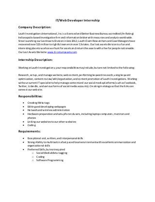 IT/Web Developer Internship
Company Description:
Lauth InvestigationsInternational,Inc.isalicensedandBetterBusinessBureauaccredited(A+Rating)
Indianapolis-basedinvestigative firmandinformationbrokerwithresourcesandanalysisworldwide.
Since launchingourLostAssetsDivisioninlate 2012, Lauth ClaimResearchersandCase Managershave
recoveredover$13 milliontorightful ownersinover13states.Our lostassetsdivisionisafunand
interestingplace toworkas we huntfor assetsand returnthe assetswitha fee forpeople nationwide.
Our Lost AssetsWebsite: www.lii-returnassets.com
InternshipDescription:
Workingat Lauth Investigations,yourresponsibilitiesmayinclude,butare notlimitedtothe following:
Research,setup,and manage website,webcontent, performingkeywordresearch,usingkeyword
optimization,contentreview/edit/organization,andcontentpromotionof LauthInvestigations.Working
withour currentIT specialisttohelpmanage contentand oursocial mediaplatforms(suchasFacebook,
Twitter,LinkedIn,andvariousformsof social mediaaccounts).Creatingmetatagssothatthe linkscan
connectour website.
Responsibilities:
 CreatingMeta-tags
 Editinganddevelopingwebpages
 Networkandwirelessadministration
 Hardware preparationandsetupforendusers,includinglaptopcomputers,monitorsand
phones
 Linkingourwebsitestoourotherwebsites
 Coding
Requirements:
 Exceptional oral,written,andinterpersonalskills
 StrongAbilitytomultitaskinafast pacedteamenvironmentwithexcellentcommunicationand
organizational skills
 PreferredSkills,butnotrequired
o Social MediaMeta-tagging
o Coding
o Software Programming
 
