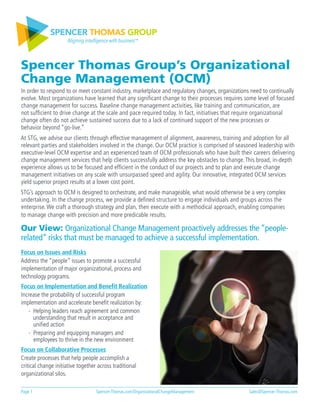 SPENCER THOMAS GROUP
Aligning intelligence with business™
Spencer Thomas Group’s Organizational
Change Management (OCM)
In order to respond to or meet constant industry, marketplace and regulatory changes, organizations need to continually
evolve. Most organizations have learned that any significant change to their processes requires some level of focused
change management for success. Baseline change management activities, like training and communication, are
not sufficient to drive change at the scale and pace required today. In fact, initiatives that require organizational
change often do not achieve sustained success due to a lack of continued support of the new processes or
behavior beyond “go-live.”
At STG, we advise our clients through effective management of alignment, awareness, training and adoption for all
relevant parties and stakeholders involved in the change. Our OCM practice is comprised of seasoned leadership with
executive-level OCM expertise and an experienced team of OCM professionals who have built their careers delivering
change management services that help clients successfully address the key obstacles to change. This broad, in-depth
experience allows us to be focused and efficient in the conduct of our projects and to plan and execute change
management initiatives on any scale with unsurpassed speed and agility. Our innovative, integrated OCM services
yield superior project results at a lower cost point.
STG’s approach to OCM is designed to orchestrate, and make manageable, what would otherwise be a very complex
undertaking. In the change process, we provide a defined structure to engage individuals and groups across the
enterprise. We craft a thorough strategy and plan, then execute with a methodical approach, enabling companies
to manage change with precision and more predicable results.
Our View: Organizational Change Management proactively addresses the “people-
related” risks that must be managed to achieve a successful implementation.
Focus on Issues and Risks
Address the “people” issues to promote a successful
implementation of major organizational, process and
technology programs.
Focus on Implementation and Benefit Realization
Increase the probability of successful program
implementation and accelerate benefit realization by:
- Helping leaders reach agreement and common
understanding that result in acceptance and
unified action
- Preparing and equipping managers and
employees to thrive in the new environment
Focus on Collaborative Processes
Create processes that help people accomplish a
critical change initiative together across traditional
organizational silos.
Page 1	 			 Spencer-Thomas.com/OrganizationalChangeManagement	 		 Sales@Spencer-Thomas.com
 