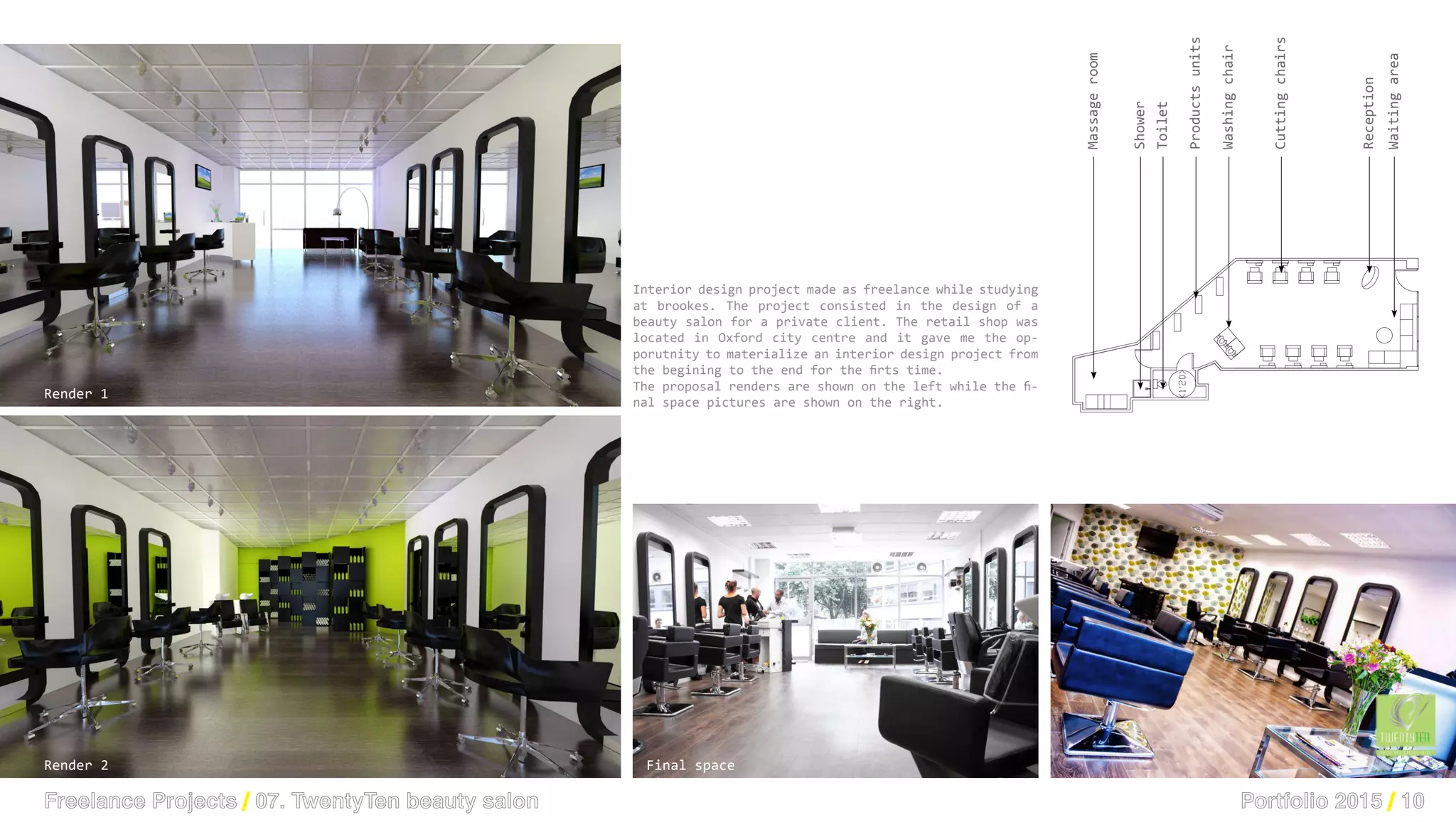 Portfolio 2015 / 10Freelance Projects / 07. TwentyTen beauty salon
Massageroom
Toilet
Productsunits
Shower
Washingchair
Cuttingchairs
Reception
Waitingarea
Render 1
Render 2 Final space
Interior design project made as freelance while studying
at brookes. The project consisted in the design of a
beauty salon for a private client. The retail shop was
located in Oxford city centre and it gave me the op-
porutnity to materialize an interior design project from
the begining to the end for the firts time.
The proposal renders are shown on the left while the fi-
nal space pictures are shown on the right.
 