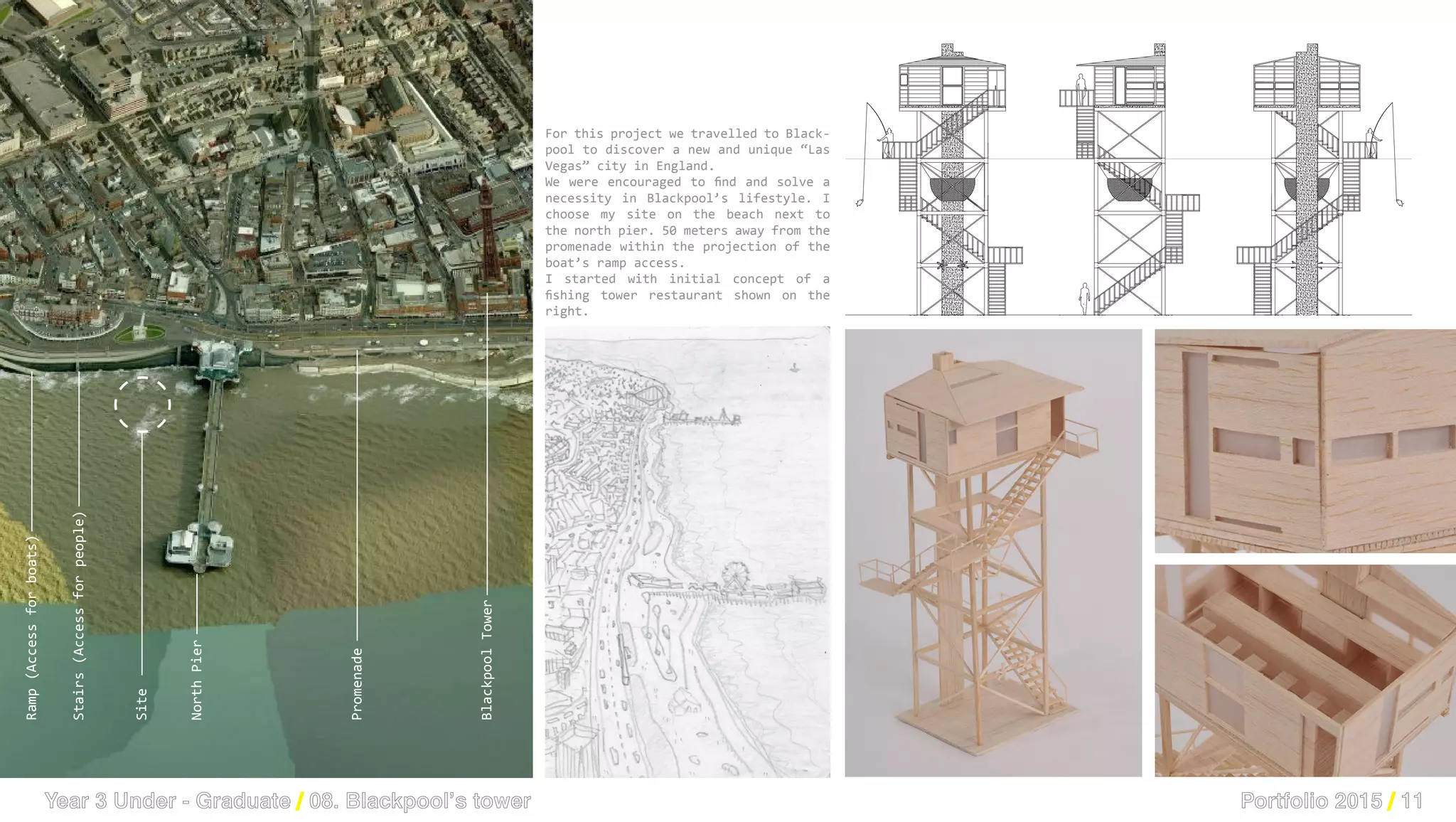 PHISICAL MODEL 1/50
PHYSICAL MODEL AT 1/50
PHISICAL MODEL 1/50
PHYSICAL MODEL AT 1/50
Site
Ramp(Accessforboats)
Stairs(Accessforpeople)
NorthPier
BlackpoolTower
Promenade
Lucid Stead, Phillip K Smith III Lighthouse, Burnham on Sea, Somerset
Sketch drawn from Blackpool’s tower
View of the sketch drawn
My site is located on the beach n
North pier, at 50 meters from the
and following straight the ramp whic
to conect the isoleted building with
high tide.
Portfolio 2015 / 11Year 3 Under - Graduate / 08. Blackpool’s tower
For this project we travelled to Black-
pool to discover a new and unique “Las
Vegas” city in England.
We were encouraged to find and solve a
necessity in Blackpool’s lifestyle. I
choose my site on the beach next to
the north pier. 50 meters away from the
promenade within the projection of the
boat’s ramp access.
I started with initial concept of a
fishing tower restaurant shown on the
right.
 
