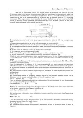 Ejector Expansion Refrigeration...
27
That level of improvement was not high enough to make the technology cost effective, but, with
further research and improvisations, Calmac expected a 10-percent improvement for air-conditioning and up to a
20-percent improvement for other, lower temperature applications. Moreover, more efficient refrigeration would
reduce both the size of the equipment needed in the process and the potential release of CFC’s into the
environment. When improvements would reach the 10- percent threshold, cost savings would then be high
enough to encourage original equipment manufacturers (OEMs) to use the EERC process. At that point,
economic and environmental spill-over could be achieved.
Schematic of the Ejector Expansion Refrigeration Cycle
To simplify the theoretical model of the ejector expansion refrigeration cycle, the following assumptions are
made:
1. Neglect the pressure drop in the gas cooler and evaporator and the connection tubes.
2. No heat losses to the environment from the system, except the heat rejection in the gas cooler.
3. The vapour stream from the separator is saturated vapour and the liquid stream from the separator is saturated
liquid.
4. The flow across the expansion valve or the throttle valves is isenthalpic.
5. The compressor has a given isentropic efficiency.
6. The evaporator has a given outlet superheat and the gas cooler has a given outlet temperature.
7. The flow in the ejector is considered a one-dimensional homogeneous equilibrium flow.
8. Both the motive stream and the suction stream reach the same pressure at the inlet of the constant area mixing
section of the ejector. There is no mixing between the two streams before the inlet of the constant area mixing
section.
9. The expansion efficiencies of the motive stream and suction stream are given constants. The diffuser of the
ejector also has a given efficiency.
Using these assumptions, the equations for the ejector expansion cycle were setup. Assuming that the pressure
before the inlet of the constant area mixing section of the ejector is Pb and the entrainment ratio of the ejector is
w, the following equations for the ejector section before the inlet of the constant area mixing section can be
identified.
The motive stream follows an isentropic expansion process from P1 to Pb before it enters the constant area
mixing section.
S mb,is =S mi (1)
The corresponding enthalpy of the motive stream at the end of the isentropic expansion process can be
determined from the property relationship, f, derived from the equation of state.
hmb is f(S mb,is, Pb) (2)
Using the definition of expansion efficiency, the actual enthalpy of the motive stream at the inlet of the constant
area mixing section of the ejector can be found.
Efficiency ŋ = (hmi – hmb)/ (hmi-hmb,is) (3)
Applying the conservation of energy across the expansion process, the velocity of the motive stream at the inlet
of the constant area mixing section is given by Equation (4).
Umb= Sq root of 2(h mi-h mb) (4)
The specific volume of the motive stream at the inlet of constant area mixing section can be found by a property
relationship:
Vmb= f (hmb, Pb) (5)
Using the conservation of mass, the area occupied by the motive stream at the inlet of constant area mixing
section per unit total ejector flow rate is given by:
amb= vmb/[umb(1+w)] (6)
The calculation sequence for the suction stream is analogous to the one for the motive stream as shown in
Equations
 