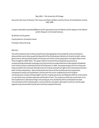 May 2015 – The University of Chicago
DisunityInthe Face of Atrocity: The Lawes and Order of Warre and the Failure of Confederate Ireland,
1641-1649
A paper submitted in partial fulfillment of the requirements for the Master of Arts degree in the Master
of Arts Program in the Social Sciences.
By WilliamCarl Scupham
FacultyAdvisor:ConstantinFasolt
Preceptor:Darcy Heuring
Abstract:
The schismbetweenthe militaryandpolitical historiographiesof seventeenth-centuryIreland has
obscuredthe eventsthatcausedthe downfall of the Confederate Catholicsof Ireland,Ireland’snative
government,andcausedthe deathsof fortypercentof the island'spopulation duringthe Warsof the
Three Kingdoms(1639-1651). Thispaperseekstoreconcile these disparateaccountsbyre-
contextualizinganddeeplyanalyzingasetof previouslymisunderstoodand undervalued Confederate
Irishmilitaryarticlescreatedbythe Earl of Castlehavenin1643. Renewed analysisof Irishmilitarylaw
helpstoexplainthe confused,bloodyhistoryof Ireland,castingfreshlightonthe institutional stressors -
bothmilitaryandpolitical - thatcontributedtothe failure of the ConfederateIrishexperiment.
Comparative analysisof Castlehaven'sarticleswith the much-studiedarticlesof his English
contemporariesrevealsstrikinginsights intothe uniquelyprecarious Confederate efforttounifyIreland
ina periodof socio-political upheaval andbloodycivilwar.Thisanalysisjustifiestwoconclusions:first,
that Castlehaven’sattempttoforge unity amonganarmy divided byethno-confessional tensions
mirroredthose of the Confederation;second,thatthisresultedinattemptstoenforce unitythrough
appealstopersonal authoritythatwere entirelyunequal tothe task.
 