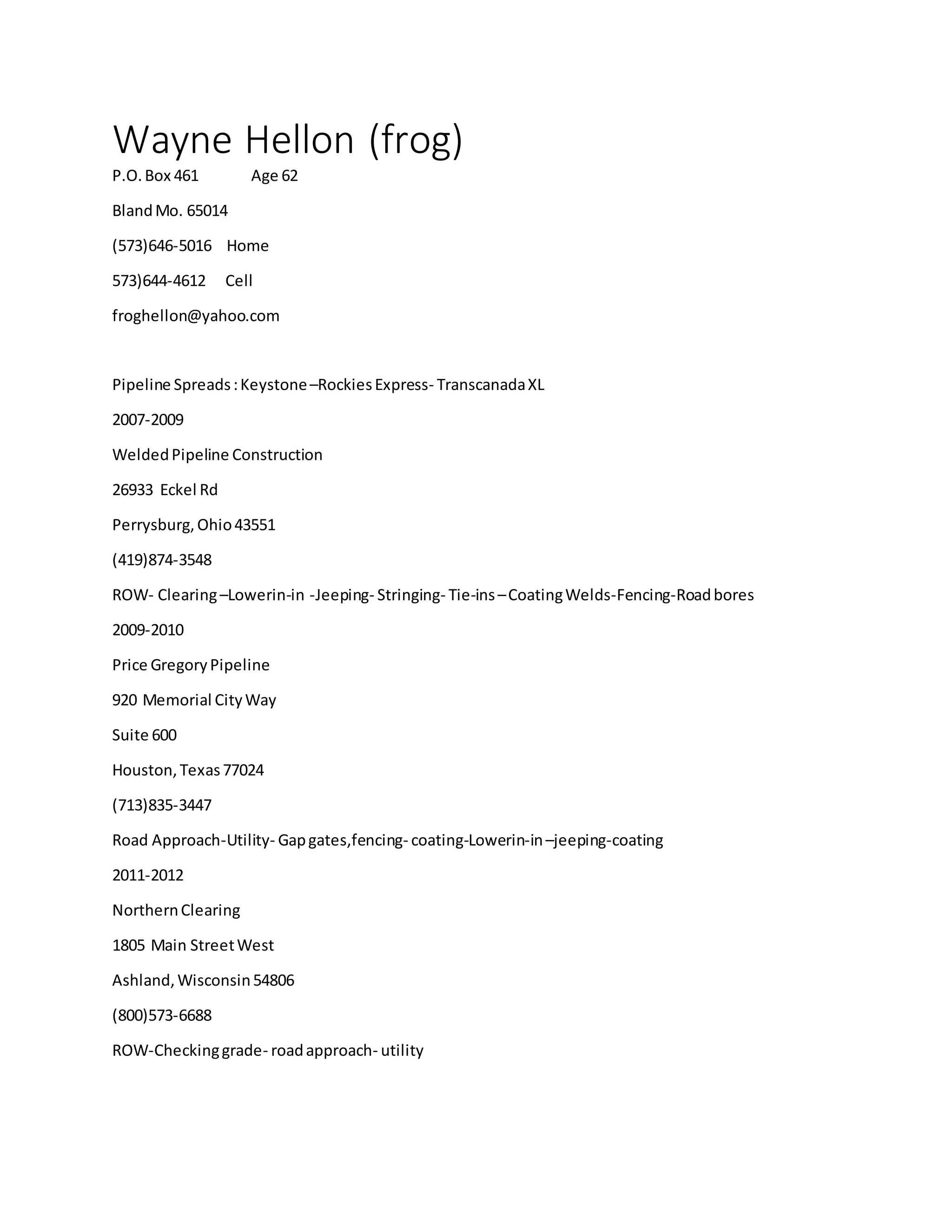 Wayne Hellon (frog)
P.O.Box 461 Age 62
BlandMo. 65014
(573)646-5016 Home
573)644-4612 Cell
froghellon@yahoo.com
Pipeline Spreads:Keystone–RockiesExpress- TranscanadaXL
2007-2009
WeldedPipeline Construction
26933 Eckel Rd
Perrysburg,Ohio43551
(419)874-3548
ROW- Clearing–Lowerin-in -Jeeping- Stringing- Tie-ins–CoatingWelds-Fencing-Roadbores
2009-2010
Price GregoryPipeline
920 Memorial CityWay
Suite 600
Houston,Texas77024
(713)835-3447
Road Approach-Utility- Gapgates,fencing- coating-Lowerin-in–jeeping-coating
2011-2012
NorthernClearing
1805 Main StreetWest
Ashland,Wisconsin54806
(800)573-6688
ROW-Checkinggrade- roadapproach- utility
 