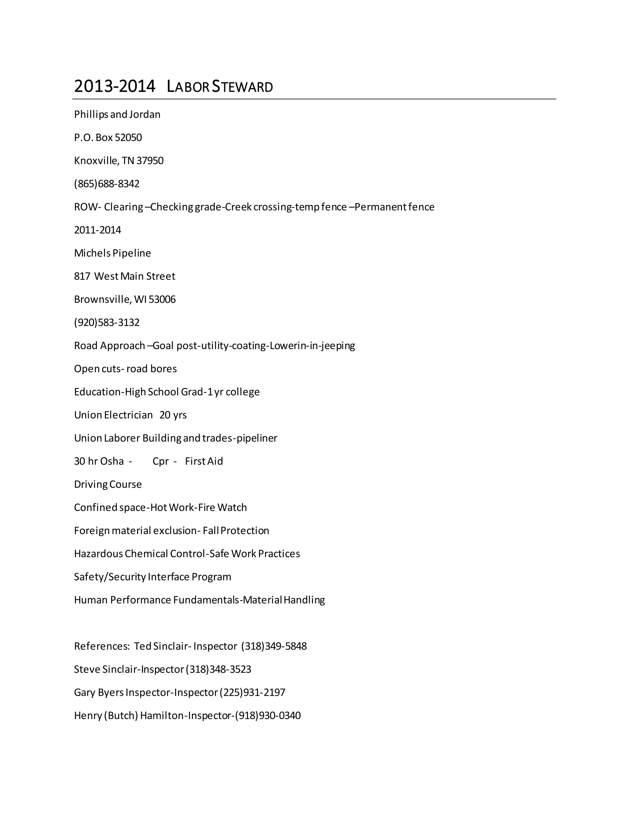 2013-2014 LABOR STEWARD
PhillipsandJordan
P.O.Box 52050
Knoxville, TN 37950
(865)688-8342
ROW- Clearing–Checkinggrade-Creekcrossing-tempfence –Permanentfence
2011-2014
MichelsPipeline
817 WestMain Street
Brownsville,WI53006
(920)583-3132
Road Approach –Goal post-utility-coating-Lowerin-in-jeeping
Opencuts- road bores
Education-HighSchool Grad-1yr college
UnionElectrician 20 yrs
UnionLaborer Buildingandtrades-pipeliner
30 hr Osha - Cpr - FirstAid
DrivingCourse
Confinedspace-HotWork-Fire Watch
Foreignmaterial exclusion- FallProtection
HazardousChemical Control-Safe WorkPractices
Safety/SecurityInterface Program
Human Performance Fundamentals-MaterialHandling
References: TedSinclair- Inspector (318)349-5848
Steve Sinclair-Inspector(318)348-3523
Gary ByersInspector-Inspector(225)931-2197
Henry(Butch) Hamilton-Inspector-(918)930-0340
 