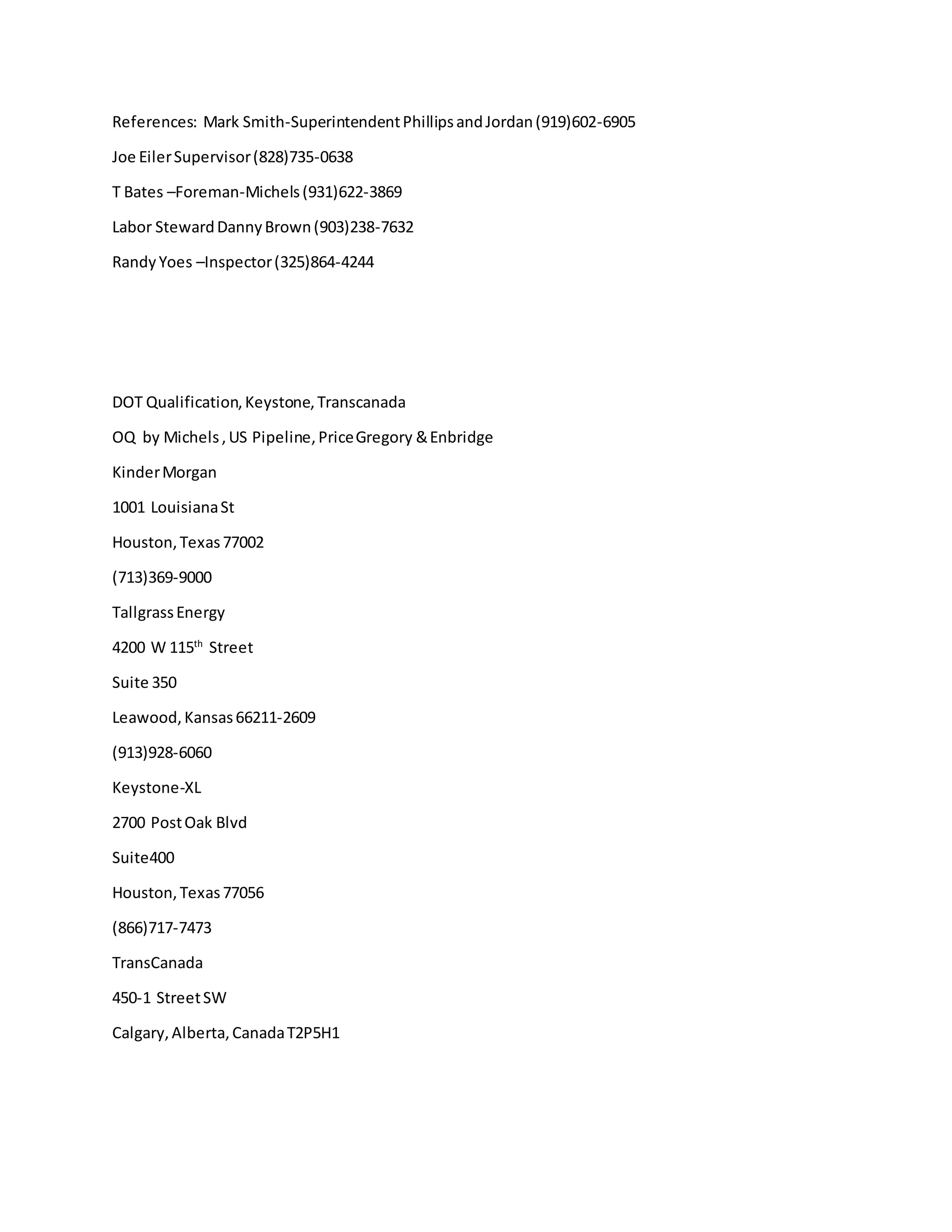 References: Mark Smith-SuperintendentPhillipsandJordan(919)602-6905
Joe EilerSupervisor(828)735-0638
T Bates –Foreman-Michels(931)622-3869
Labor StewardDannyBrown(903)238-7632
RandyYoes –Inspector(325)864-4244
DOT Qualification,Keystone,Transcanada
OQ by Michels,US Pipeline,PriceGregory &Enbridge
KinderMorgan
1001 LouisianaSt
Houston,Texas77002
(713)369-9000
TallgrassEnergy
4200 W 115th
Street
Suite 350
Leawood,Kansas66211-2609
(913)928-6060
Keystone-XL
2700 PostOak Blvd
Suite400
Houston,Texas77056
(866)717-7473
TransCanada
450-1 StreetSW
Calgary,Alberta,CanadaT2P5H1
 