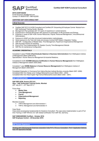 Certified SAP HCM Functional Consultant
EKTA DARYANANI
Email:daryanani.ekta@gmail.com
Contact: 91 9930570187 / 9881422550
CERTIFIED SAP HCM CONSULTANT
A Brief Overview
 Certified SAP ECC 6.0 HCM Consultant and Certified SF Onboarding & Employee Central Module from–
SAP Authorized Training Center, Mumbai
 Management Post graduate with 10.5 years of experience in varied domains.
 Experienced in General HR domain with exposure to automation of HR processes and Policies
 Expertise in areas of SAP HCM ,Human Resources, Payroll, Personnel Management ,Time &Personnel
Administration.
 Exposure to ASAP and other structured implementation methodologies
 Good exposure to the Test Life Cycle and process involved SAP-System Integration Testing
 SAP HR – Configuration of Master Data, Time Management, Payroll and Organizational Management
 SAP-Success Factors On boarding
 End to End Time Implementation for Sweden Country Time Management Module
 SAP-Run & maintenance Configuration
ACADEMIC CREDENTIALS
Completed 2 years PGDBA (Post Graduate Diploma in Business Administration) from Wellingkars Institute
of Management (Batch 2008-2010).
Specialization: Human Resource Management & Industrial Relations.
Completed 6 month ACHRM (Advance Certification in Human Resource Management) from Wellingkars
Institute of Management (Batch 2005-2006)
Completed 1 year DHRM (Diploma in Human Resource Management) from Wellingkars Institute of
Management (Batch 2006-2007)
Completed Graduation in Commerce from Kalina Mumbai institute Mumbai university (Batch 2007 -2008)
Completed HSC from Netaji Junior College Maharashtra board (Batch 2002 – 2003)
Completed SSC from New English High School Maharashtra board (Batch 2000 – 2001)
SAP CERTIFICATION
SAP ERP HCM, Version ECC 6.0
Atos – SAP Authorized Training Centre, Mumbai
(25th
July 2011 – 23rd
Sept 2011)
Focus Area
• Master Data,
• Time Management,
• Payroll
• Organisational Management
• Reporting
Modules Covered:
• THR10:Management and Administration I
• THR12: Management and Administration II
Case Study:
Case study accompanies fundamentals for Solutions Consultant. The case study implementation is part of Full
time Training in 'SAP HR ECC 6.0’ with Global Certification from SAP AG, Germany.
SAP ONBOARDING Certified – October 2016
SAP Employee Central – 29 December 2016
SAP Domain Experience
Working with CSC(Computer Sciences corporation India PVT.LTD) as a Consultant - Prof 1:Application Delivery
from 19th
April 2012-Till Date
 