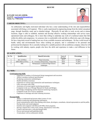 RESUME
KANADE SAGAR ASHOK.
Email ID : sagarkanade18@gmail.com
Mobile No.: 7709114144
CAREER OBJECTIVE:-
An enthusiastic and highly motivated individual who has a clear understanding of the role and responsibilities
associated with being a civil engineer. Who is vastly experienced in engineering design from the initial conceptual
stage, through feasibility study and to detailed design. Physically fit and able to work on-site and at remote
locations, Sagar is able to establish, maintain and develop effective working relationships with service users,
operational teams and colleagues. He is more than willing to undertake any work of a technical nature that falls
within his ability and competence. As someone who is comfortable with and able to effectively cope with change,
He has a long track record of making best use of any available resources and techniques. He has a solid record of
health, safety and environmental focus when working on projects, and is committed to his personal and
professional development. He is currently looking for a suitable position with an ambitious company where he will
be working with industry experts, people who have the skills and experience to make a real difference to her
future.
QUALIFICATION:-
Sr. No. Qualification Board/University Year of
Passing
Percentage
1. B.E. (CIVIL) Pune University 2015 63.60%
2. DIPLOMA (CIVIL) K. J. Somaiya Polytechnic, Vidyavihar 2010 71.88%
3. SSC Multipurpose Technical High School,
Ghatkopar
2006 60.26%
Key Skills:-
Civil Engineering Skills
- Experience of onshore civil/structural design management and execution.
- Ability to produce technical specifications.
- Producing construction methodologies.
- Health and Safety awareness.
- Experience in various road construction and maintenance techniques.
- Fully conversant with CDM.
- Awareness of revenue/capital monitoring procedures.
- Competent in the use of Design Manuals for Roads and Bridges.
- Knowledge of budgeting and the financial monitoring of projects.
- Competent in the use of survey equipment.
- Experience of drainage and water retaining structures.
Personal Skills
- Ability to understand and present others' points of view.
- Skilled at analyzing and interpreting information.
- Good communication skills when dealing with clients, developers, consultants, elected representatives and the public.
- Having clarity and sound judgment.
- Familiar and competent with Microsoft Office Suite programs.
- Having a natural drive with a loyal, strong, and proactive work ethic.
- Creative and innovative, with good design skills.
- Proven motivational and leadership skills.
- A team player with an enthusiastic attitude.
 