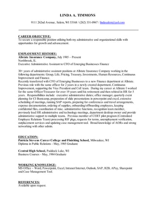 LINDA A. TIMMONS
9111 262nd Avenue, Salem, WI 53168 / (262) 331-0967 / lindasalem@aol.com
CAREER OBJECTIVE:
To secure a responsible position utilizing both my administrative and organizational skills with
opportunities for growth and advancement.
EMPLOYMENT HISTORY:
Allstate Insurance Company, July 1985 – Present
Northbrook, IL
Executive Administrative Assistant to CFO of Emerging Businesses Finance
30+ years of administrative assistant positions at Allstate Insurance Company working in the
following departments: Group, Life, Pricing, Treasury, Investments, Human Resources, Continuous
Improvement and Finance.
Recently transferred with CFO of Emerging Businesses to a new Finance department at Allstate.
Previous role with the same officer for 2 years in a newly created department, Continuous
Improvement, supporting the Vice President and CoE team. During my career at Allstate I worked
for the same Officer/Treasurer for over 19 years until his retirement and then rehired in HR for 5
years. Responsibilities include: executive administrative duties; office manager, quarterly event
planning for CI Bootcamp, preparation of slide presentations in powerpoint and excel, extensive
scheduling of meetings, running SAP reports, preparing for conferences and travel arrangements,
expense documentation, ordering of supplies, onboarding/offboarding employees, keeping
confidential files, coordination of misc. administrative functions, recognition team member,
previously lead HR administrative and technology meetings, department desktop owner and provide
administrative support to multiple teams. Previous member of CERT pilot program (Centralized
Employee Relations Team) processing RIF pkgs, requests for terms, unemployment verification,
outplacement services and updating case management tool. Broad knowledge of AORs and strong
networking with other admin.
EDUCATION:
Patricia Stevens Career College and Finishing School, Milwaukee, WI
Diploma in Public Relations - May, 1985 Graduate
Central High School, Paddock Lake, WI
Business Courses - May, 1984 Graduate
WORKING KNOWLEDGE:
MS Office ~ Word, Powerpoint, Excel, Intranet/Internet, Outlook, SAP, B2B, APay, Sharepoint
and Case Management Tool.
REFERENCES:
Available upon request.
 