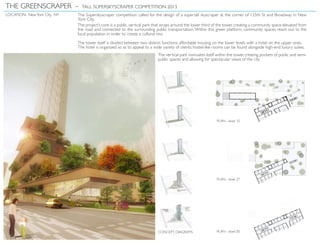 LOCATION: NewYork City, NY The Superskyscraper competition called for the design of a supertall skyscraper at the corner of 125th St and Broadway in New
York City.
The project’s core is a public, vertical park that wraps around the lower third of the tower, creating a community space elevated from
the road and connected to the surrounding public transportation.Within this green platform, community spaces reach out to the
local population in order to create a cultural mix.
The tower itself is divided between two distinct functions: affordable housing on the lower levels with a hotel on the upper ones.
The hotel is organized so as to appeal to a wide variety of clients: hostel-like rooms can be found alongside high-end luxury suites.
The vertical park insinuates itself within the tower, creating pockets of public and semi-
public spaces and allowing for spectacular views of the city.
THE GREENSCRAPER - TALL SUPERSKYSCRAPER COMPETITION 2013
PLAN - level 10
PLAN - level 27
PLAN - level 50CONCEPT DIAGRAMS
 