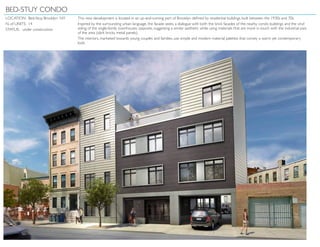 BED-STUY CONDO
LOCATION: Bed-Stuy, Brooklyn NY
N. of UNITS: 14
STATUS: under construction
This new development is located in an up-and-coming part of Brooklyn defined by residential buildings built between the 1930s and 70s.
Inspired by the surrounding urban language, the facade seeks a dialogue with both the brick facades of the nearby condo buildings and the vinyl
siding of the single-family townhouses opposite, suggesting a similar aesthetic while using materials that are more in touch with the industrial past
of the area (dark bricks, metal panels).
The interiors, marketed towards young couples and families, use simple and modern material palettes that convey a warm yet contemporary
look.
 