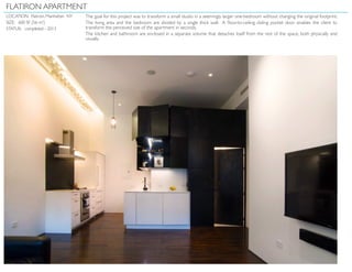 FLATIRON APARTMENT
LOCATION: Flatiron, Manhattan NY
SIZE: 600 SF (56 m2
)
STATUS: completed - 2013
The goal for this project was to transform a small studio in a seemingly larger one-bedroom without changing the original footprint.
The living area and the bedroom are divided by a single thick wall. A floor-to-ceiling sliding pocket door enables the client to
transform the perceived size of the apartment in seconds.
The kitchen and bathroom are enclosed in a separate volume that detaches itself from the rest of the space, both physically and
visually.
 