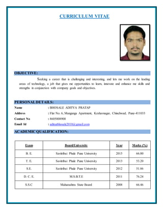 CURRICULUM VITAE
OBJECTIVE:
Seeking a career that is challenging and interesting, and lets me work on the leading
areas of technology, a job that gives me opportunities to learn, innovate and enhance me skills and
strengths in conjunction with company goals and objectives.
PERSONALDETAILS:
Name : BHOSALE ADITYA PRATAP
Address : Flat No. 6, Manganga Apartment, Keshavnagar, Chinchwad, Pune-411033
Contact No : 8605008900
Email Id : adityabhosale2010@gmail.com
ACADEMIC QUALIFICATION:
Exam Board/University Year Marks (%)
B. E. Savitribai Phule Pune University 2015 66.00
T. E. Savitribai Phule Pune University 2013 53.20
S.E. Savitribai Phule Pune University 2012 51.86
D. C. E. M.S.B.T.E 2011 76.24
S.S.C Maharashtra State Board 2008 66.46
 