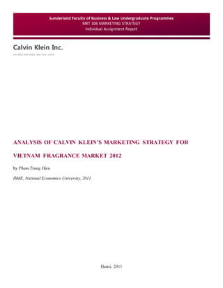 Calvin Klein Inc.
205 West 39th Street, New York, 10018
Hanoi, 2011
Sunderland Faculty of Business & Law Undergraduate Programmes
MKT 306 MARKETING STRATEGY
Individual Assignment Report
ANALYSIS OF CALVIN KLEIN’S MARKETING STRATEGY FOR
VIETNAM FRAGRANCE MARKET 2012
by Pham Trung Hieu
ISME, National Economics University, 2011
 