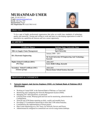MUHAMMAD UMER
Cell: +92-345-2473119
E-mail: umermeraj@hotmail.com
D.O.B: 16th Aug, 1989
Marital Status: Single
PEC Registration No :ELECTRO/16182
OBJECTIVE
To be a part of highly professional organization that relies on world class standards of technology,
quality and teamwork. Aiming and willing to work and learn in a developing organization in order to
materialize my capabilities & interests and win a career opportunity.
ACADEMICS
Certificate/ Degree Institute Name / University Name
MBA in Supply Chain Management
In- Progress
Iqra University
B.S. Electronic Engineering
January 2008 – 2011
Sir Syed University Of Engineering And Technology,
Karachi
Higher School Certificate (HSC)
(Pre Eng.)
2006-2007
Govt. Delhi College, Karachi
Secondary School Certificate (SSC)
(Science group)
2004-2005
Beacon house School System, Karachi
PROFESSIONAL EXPERIENCE
1- Network Support And Service Engineer (NOC) At National Bank of Pakistan (OCT
2012 Present)
 Working at Central NOC in the National Bank of Pakistan, as Team lead.
 Monitoring and Configuring the Network Management System (NMS).
 Managing 24x7 shift operations, as team lead.
 Utilizing Solar winds, Whatsup gold and Euro net for monitoring, administration &
Configuration.
 Network and ATM Status reporting on daily, weekly and monthly basis.
 Providing I.T Coordination nationwide to more than 1100 online branches.
 Contributed to the implementation of Ocsne project.
 Data Center Monitoring on a 24x7 basis, for Network, Servers and Power.
 Administrated & configured on centralized core servers using remote desktops.
 