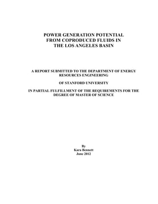 POWER GENERATION POTENTIAL
FROM COPRODUCED FLUIDS IN
THE LOS ANGELES BASIN
A REPORT SUBMITTED TO THE DEPARTMENT OF ENERGY
RESOURCES ENGINEERING
OF STANFORD UNIVERSITY
IN PARTIAL FULFILLMENT OF THE REQUIREMENTS FOR THE
DEGREE OF MASTER OF SCIENCE
By
Kara Bennett
June 2012
 