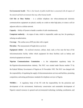 Environmental health ​­ This is the branch of public health that is concerned with all aspects of                               
the natural and built environment that may affect human health 
Cell Site or Base Station – is a cellular telephone site where ​antennae​ and electronic                         
communications equipment are placed, usually on a radio​ or other high place, to create a cell (or                               
adjacent cells) in a ​cellular network​. 
Capacity ​– Ability of System to handle a number of calls simultaneously.  
Competent authority – An organ of state, which is responsible, under any law, for granting or                               
refusing an authorisation.  
Coverage​ – The surface area a BTS provides with a signal.  
 
Elevation​ ­ The measurement of height above sea level.  
 
Equipment shelter ­ An enclosed structure, cabinet, shed, vault, or box near the base of the                               
telecommunication facility within which equipment for those facilities such as battery and                       
electrical equipment are housed. 
Nigerian Communications Commission ­ ​is the independent regulatory body for                   
the ​Nigerian​ telecommunications industry. The NCC was created under Decree number 75 by                     
the ​Federal Military Government of Nigeria​ on 24 November 1992. The NCC was charged with                         
the responsibility of regulating the supply of ​telecommunications services and facilities, promoting                     
competition, and setting performance standards for telephone services in Nigeria. 
 
NESREA ­ A regulatory body of the FG with the responsibility for the protection and                             
development of the environment, biodiversity conservation and sustainable development of                   
Nigeria's natural resources in general and environmental technology including coordination, and                     
10 
 
 