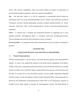 liaison with, relevant stakeholders within and outside Nigeria on matters of enforcement of                         
environmental standards, regulations, rules, laws, policies and guidelines. 
Site ­ The land area, which is, or will be, temporarily or permanently altered during the                               
construction and/or use of any telecommunications tower or facility. These alterations include all                         
construction activities, fencing, landscaping, screening, structures, parking facilities, etc. Access                   
roads and utility lines shall not be considered part of the site, except where specified in these                                 
regulations.  
Tower ­ A structure that is designed and constructed primarily for supporting one or more                             
antennas, including self­supporting lattice or monopole towers and including guyed towers.                     
The term includes radio and television transmission towers, microwave. 
Service provider:  is a company that provides communications services to others in exchange for                           
payment.  
CHAPTER TWO 
LITERATURE REVIEW AND CONCEPTUAL FRAMEWORK 
2.1 Wireless Communication. 
Wireless communications is, by any measure, the fastest growing segment of the communications                         
industry. As such, it has captured the attention of the media and the imagination of the public.                                 
Cellular systems have experienced exponential growth over the last decade and there are currently                           
around two billion users worldwide. Indeed, cellular phones have become a critical business tool                           
and part of everyday life in most developed countries, and are rapidly supplanting antiquated                           
wireline systems in many developing countries (Andrea Goldsmith 2005). Telecommunication is                     
defined by the International Telecommunication Union (ITU) as the transmission, emission or                       
reception of any signs, signals or messages by electromagnetic systems. The demonstration of                         
11 
 
 
