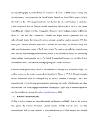 (electrical) telegraphy by Joseph Henry and by Samuel F.B. Morse in 1832 followed shortly after                             
the discovery of electromagnetism by Hans Christian Oersted and Andre­Marie Ampere early in                         
the 1820's. In the 1840's, telegraph networks were built on the U.S. East Coast and in California.                                 
Rapid extension of their use followed; the first transatlantic cable was laid in 1858. In 1864, James                                 
Clerk Maxwell postulated wireless propagation, which was verified and demonstrated by Heinrich                       
Hertz in 1880 and 1887, respectively. Marconi and Popov started experiments with the                         
radio­telegraph shortly thereafter, and Marconi patented a complete wireless system in 1897. For                         
many years, wireless and radio were used to describe the same thing, the difference being that                               
radio was the American version of the British wireless. The receiver was called a wireless because                               
there were no wires linking to the transmitting station. It was called radio because the transmitting                               
station radiated electromagnetic waves. The British Broadcasting Company was one of the first to                           
use the term wireless, around 1923 in their program guide "The Radio Times". 
 
Communication systems using electrical and electronic technology have a significant impact on                       
modern society. As the courier speeding from Marathon to Athens in 490 B.C. illustrates, in early                               
history information could be exchanged only by physical transport of messages. Only a few                           
examples exist of non­electrical communication techniques for transfer of information via other                       
infrastructures than those for physical transport: smoke signals, signal flags in maritime operations                         
and the semaphore are among them.​ (​Jean‐Paul M.G. Linnartz​, 2004) 
2.1.1 Cellular Telephone systems 
Cellular telephone systems are extremely popular and lucrative worldwide: these are the systems                         
that ignited the wireless revolution. Cellular systems provide two­way voice and data                       
communication with regional, national, or international coverage. Cellular systems were initially                     
12 
 
 