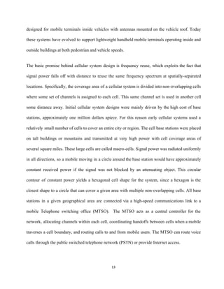 designed for mobile terminals inside vehicles with antennas mounted on the vehicle roof. Today                           
these systems have evolved to support lightweight handheld mobile terminals operating inside and                         
outside buildings at both pedestrian and vehicle speeds. 
   
The basic premise behind cellular system design is frequency reuse, which exploits the fact that                             
signal power falls off with distance to reuse the same frequency spectrum at spatially­separated                           
locations. Speciﬁcally, the coverage area of a cellular system is divided into non­overlapping cells                           
where some set of channels is assigned to each cell. This same channel set is used in another cell                                     
some distance away. Initial cellular system designs were mainly driven by the high cost of base                               
stations, approximately one million dollars apiece. For this reason early cellular systems used a                           
relatively small number of cells to cover an entire city or region. The cell base stations were placed                                   
on tall buildings or mountains and transmitted at very high power with cell coverage areas of                               
several square miles. These large cells are called macro­cells. Signal power was radiated uniformly                           
in all directions, so a mobile moving in a circle around the base station would have approximately                                 
constant received power if the signal was not blocked by an attenuating object. This circular                             
contour of constant power yields a hexagonal cell shape for the system, since a hexagon is the                                 
closest shape to a circle that can cover a given area with multiple non­overlapping cells. All base                                 
stations in a given geographical area are connected via a high­speed communications link to a                             
mobile Telephone switching ofﬁce (MTSO). ​The MTSO acts as a central controller for the                           
network, allocating channels within each cell, coordinating handoffs between cells when a mobile                         
traverses a cell boundary, and routing calls to and from mobile users. The MTSO can route voice                                 
calls through the public switched telephone network (PSTN) or provide Internet access.  
 
13 
 
 