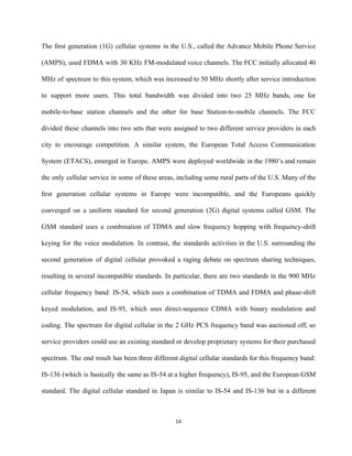 The ﬁrst generation (1G) cellular systems in the U.S., called the Advance Mobile Phone Service                             
(AMPS), used FDMA with 30 KHz FM­modulated voice channels. The FCC initially allocated 40                           
MHz of spectrum to this system, which was increased to 50 MHz shortly after service introduction                               
to support more users. This total bandwidth was divided into two 25 MHz bands, one for                               
mobile­to­base station channels and the other for base Station­to­mobile channels. The FCC                       
divided these channels into two sets that were assigned to two different service providers in each                               
city to encourage competition. A similar system, the European Total Access Communication                       
System (ETACS), emerged in Europe. AMPS were deployed worldwide in the 1980’s and remain                           
the only cellular service in some of these areas, including some rural parts of the U.S. Many of the                                     
ﬁrst generation cellular systems in Europe were incompatible, and the Europeans quickly                       
converged on a uniform standard for second generation (2G) digital systems called GSM. The                           
GSM standard uses a combination of TDMA and slow frequency hopping with frequency­shift                         
keying for the voice modulation. In contrast, the standards activities in the U.S. surrounding the                             
second generation of digital cellular provoked a raging debate on spectrum sharing techniques,                         
resulting in several incompatible standards. In particular, there are two standards in the 900 MHz                             
cellular frequency band: IS­54, which uses a combination of TDMA and FDMA and phase­shift                           
keyed modulation, and IS­95, which uses direct­sequence CDMA with binary modulation and                       
coding. The spectrum for digital cellular in the 2 GHz PCS frequency band was auctioned off, so                                 
service providers could use an existing standard or develop proprietary systems for their purchased                           
spectrum. The end result has been three different digital cellular standards for this frequency band:                             
IS­136 (which is basically the same as IS­54 at a higher frequency), IS­95, and the European GSM                                 
standard. The digital cellular standard in Japan is similar to IS­54 and IS­136 but in a different                                 
14 
 
 