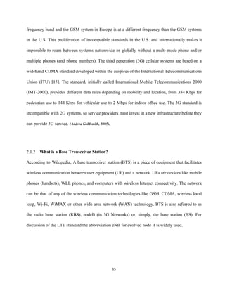 frequency band and the GSM system in Europe is at a different frequency than the GSM systems                                 
in the U.S. This proliferation of incompatible standards in the U.S. and internationally makes it                             
impossible to roam between systems nationwide or globally without a multi­mode phone and/or                         
multiple phones (and phone numbers). The third generation (3G) cellular systems are based on a                             
wideband CDMA standard developed within the auspices of the International Telecommunications                     
Union (ITU) [15]. The standard, initially called International Mobile Telecommunications 2000                     
(IMT­2000), provides different data rates depending on mobility and location, from 384 Kbps for                           
pedestrian use to 144 Kbps for vehicular use to 2 Mbps for indoor ofﬁce use. The 3G standard is                                     
incompatible with 2G systems, so service providers must invest in a new infrastructure before they                             
can provide 3G service. ​(Andrea Goldsmith, 2005). 
 
 
2.1.2 What is a Base Transceiver Station? 
According to Wikipedia, A base transceiver station (BTS) is a piece of equipment that facilitates                             
wireless communication between user equipment (UE) and a network. UEs are devices like mobile                           
phones (handsets), WLL phones, and computers with wireless Internet connectivity. The network                       
can be that of any of the wireless communication technologies like GSM, CDMA, wireless local                             
loop, Wi­Fi, WiMAX or other wide area network (WAN) technology. BTS is also referred to as                               
the radio base station (RBS), nodeB (in 3G Networks) or, simply, the base station (BS). For                               
discussion of the LTE standard the abbreviation eNB for evolved node B is widely used. 
15 
 
 