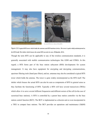    
Figure 2.​0 ​A typical BTS tower which holds the antenna and BTS hardware device. The tower is quite widely misinterpreted as                                         
the BTS itself. The shelter which houses the actual BTS can also be seen. (Wikipedia, 2015). 
Though the term BTS can be applicable to any of the wireless communication standards, it is                               
generally associated with mobile communication technologies like GSM and CDMA. In this                       
regard, a BTS forms part of the base station subsystem (BSS) developments for system                           
management. It may also have equipment for encrypting and decrypting communications,                     
spectrum filtering tools (band pass filters), and etc. antennas may also be considered a typical BTS                               
tower which holds the antenna. The tower is quite widely misinterpreted as the BTS itself. The                               
shelter which houses the actual BTS can also be seen as components of BTS in general sense as                                   
they facilitate the functioning of BTS. Typically a BTS will have several transceivers (TRXs)                           
which allow it to serve several different frequencies and different sectors of the cell (in the case of                                   
sectorised base stations). A BTS is controlled by a parent base station controller via the base                               
station control function (BCF). The BCF is implemented as a discrete unit or even incorporated in                               
a TRX in compact base stations. The BCF provides an operations and maintenance (O&M)                           
16 
 
 