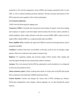 connection to the network management system (NMS), and manages operational states of each                         
TRX, as well as software handling and alarm collection. The basic structure and functions of the                               
BTS remains the same regardless of the wireless technologies 
2.1.3 General architecture 
A BTS it has the following parts​: (Wikipedia, 2015) 
Transceiver (TRX): It basically does transmission and reception of signals. It also does sending                           
and receptions of signals to and from higher network entities like the base station controller in                               
mobile telephony). Quite widely referred to as the driver receiver (DRX), DRX is either in form of                                 
single (sTRU), double (dTRU) or a composite double radio unit (DRU). 
Power amplifier (PA): ​Amplifies the signal from DRX for transmission through antenna; may be                           
integrated with DRX. 
Combiner: ​Combines feeds from several DRXs so that they could be sent out through a single                               
antenna. Allows for a reduction in the number of antenna used.  
Duplexer: ​For separating sending and receiving signals to/from antenna. Does sending and                       
receiving signals through the same antenna ports (cables to antenna). 
Antenna: ​This is the structure that the BTS lies underneath; it can be installed as it is or disguised                                     
in some way (Concealed cell sites). 
Alarm extension system: ​Collects working status alarms of various units in the BTS and extends                             
them to operations and maintenance (O&M) monitoring stations. 
Control function: ​Controls and manages the various units of BTS, including any software.                         
On­the­spot configurations, status changes, software upgrades, etc. are done through the control                       
function. 
17 
 
 