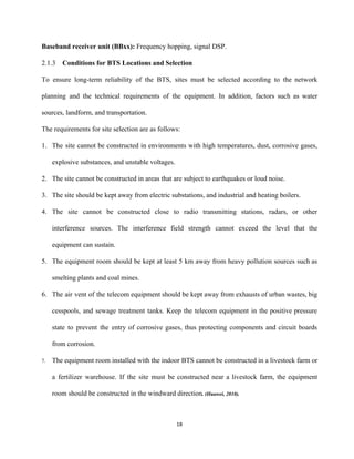 Baseband receiver unit (BBxx): ​Frequency hopping, signal DSP. 
2.1.3 Conditions for BTS Locations and Selection 
To ensure long­term reliability of the BTS, sites must be selected according to the network                             
planning and the technical requirements of the equipment. In addition, factors such as water                           
sources, landform, and transportation. 
The requirements for site selection are as follows: 
1. The site cannot be constructed in environments with high temperatures, dust, corrosive gases,                         
explosive substances, and unstable voltages. 
2. The site cannot be constructed in areas that are subject to earthquakes or loud noise. 
3. The site should be kept away from electric substations, and industrial and heating boilers. 
4. The site cannot be constructed close to radio transmitting stations, radars, or other                         
interference sources. The interference field strength cannot exceed the level that the                       
equipment can sustain. 
5. The equipment room should be kept at least 5 km away from heavy pollution sources such as                                 
smelting plants and coal mines. 
6. The air vent of the telecom equipment should be kept away from exhausts of urban wastes, big                                 
cesspools, and sewage treatment tanks. Keep the telecom equipment in the positive pressure                         
state to prevent the entry of corrosive gases, thus protecting components and circuit boards                           
from corrosion. 
7. The equipment room installed with the indoor BTS cannot be constructed in a livestock farm or                               
a fertilizer warehouse. If the site must be constructed near a livestock farm, the equipment                             
room should be constructed in the windward direction​. (Huawei, 2010). 
 
18 
 
 
