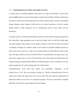 2.1.4 Relationship between a Phone and Cellular Networks. 
A mobile phone is a portable telephone which receives or makes calls through a cell site (base                                 
station), ​Radio waves are used to transfer signals to and from the cell phone. Modern mobile phone                                 
networks use cells because radio frequencies are a limited, shared resource. Cell­sites and handsets                           
change frequency under computer control and use low power transmitters so that the usually                           
limited number of radio frequencies can be simultaneously used by many callers with less                           
interference. 
 
A cellular network is used by the mobile phone operator to achieve both coverage and capacity for                                 
their subscribers. Large geographic areas are split into smaller cells to avoid line­of­sight signal                           
loss and to support a large number of active phones in that area. All of the cell sites are connected                                       
to telephone exchanges (or switches), which in turn connect to the public telephone network. In                             
cities, each cell site may have a range of up to approximately 1∕2 mile (0.80 km), while in rural                                     
areas; the range could be as much as 5 miles (8.0 km). It is possible that in clear open areas, a user                                           
may receive signals from a cell site 25 miles (40 km) away. Since almost all mobile phones use                                   
cellular technology, including GSM, CDMA, and AMPS (analog), the term "cell phone" is in some                             
regions, notably the US, used interchangeably with "mobile phone”. 
Transmitted power levels from base stations vary considerably depending on the                     
required area or ‘cell’ they are providing coverage for. Typically, transmitted power from an                           
outdoor base station may range from a few watts to about 100 watts, while the output power of                                   
indoor base stations is even lower. For comparison purposes, 100 watts is equivalent to a standard                               
light globe used in homes. ​(Source: Mobile Phone Network: Wikipedia) 
19 
 
 