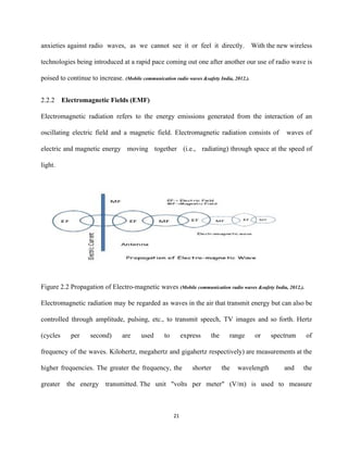 anxieties against radio waves, as we cannot see it or feel it directly. With the new wireless                                 
technologies being introduced at a rapid pace coming out one after another our use of radio wave is                                   
poised to continue to increase. ​(Mobile communication radio waves &safety India, 2012.). 
 
2.2.2 Electromagnetic Fields (EMF)  
Electromagnetic radiation refers to the energy emissions generated from the interaction of an                         
oscillating electric field and a magnetic field. Electromagnetic radiation consists of waves of                         
electric and magnetic energy moving together (i.e., radiating) through space at the speed of                           
light.  
 
Figure 2.2 Propagation of Electro­magnetic waves ​(Mobile communication radio waves &safety India, 2012.). 
Electromagnetic radiation may be regarded as waves in the air that transmit energy but can also be                                 
controlled through amplitude, pulsing, etc., to transmit speech, TV images and so forth. Hertz                           
(cycles per second) are used to express the range or spectrum of                       
frequency of the waves. Kilohertz, megahertz and gigahertz respectively) are measurements at the                         
higher frequencies. The greater the frequency, the shorter the wavelength and the                       
greater the energy transmitted. The unit "volts per meter" (V/m) is used to measure                           
21 
 
 