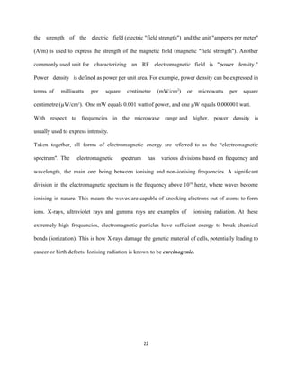 the strength of the electric field (electric "field strength") and the unit "amperes per meter"                             
(A/m) is used to express the strength of the magnetic field (magnetic "field strength"). Another                             
commonly used unit for characterizing an RF electromagnetic field is "power density."                       
Power density is defined as power per unit area. For example, power density can be expressed in                                 
terms of milliwatts per square centimetre (mW/cm​2​
) or microwatts per square                     
centimetre (µW/cm​2​
).  One mW equals 0.001 watt of power, and one µW equals 0.000001 watt.  
With respect to frequencies in the microwave range and higher, power density is                         
usually used to express intensity​. 
Taken together, all forms of electromagnetic energy are referred to as the “electromagnetic                         
spectrum". The electromagnetic spectrum has various divisions based on frequency and                     
wavelength, the main one being between ionising and non­ionising frequencies. A significant                       
division in the electromagnetic spectrum is the frequency above 10​16
hertz, where waves become                           
ionising in nature. This means the waves are capable of knocking electrons out of atoms to form                                 
ions. X­rays, ultraviolet rays and gamma rays are examples of ionising radiation. At these                           
extremely high frequencies, electromagnetic particles have sufficient energy to break chemical                     
bonds (ionization). This is how X­rays damage the genetic material of cells, potentially leading to                             
cancer or birth defects. Ionising radiation is known to be ​carcinogenic. 
 
 
22 
 
 