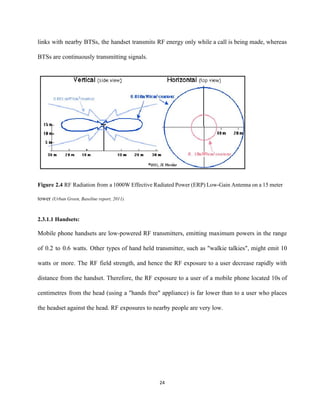 links with nearby BTSs, the handset transmits RF energy only while a call is being made, whereas                                 
BTSs are continuously transmitting signals.  
 
 
Figure 2.4 ​RF Radiation from a 1000W Effective Radiated Power (ERP) Low­Gain Antenna ​on a 15 meter                                 
tower ​(Urban Green, Baseline report, 2011). 
 
2.3.1.1 Handsets:  
Mobile phone handsets are low­powered RF transmitters, emitting maximum powers in the range                         
of 0.2 to 0.6 watts. Other types of hand held transmitter, such as "walkie talkies", might emit 10                                   
watts or more. The RF field strength, and hence the RF exposure to a user decrease rapidly with                                   
distance from the handset. Therefore, the RF exposure to a user of a mobile phone located 10s of                                   
centimetres from the head (using a "hands free" appliance) is far lower than to a user who places                                   
the headset against the head. RF exposures to nearby people are very low.  
24 
 
 