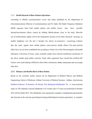  
2.3.3 Health Hazards of Base Stations Operations 
According to Mobile communications waves and safety published by the Department of                       
telecommunications Ministry of communications and IT, India; The Radio Frequency Radiation                     
(RFR) exposure from both mobile phones and mobile towers may have possible                       
thermal/non­thermal effects caused by holding Mobile phones close to the body. More the                         
use of mobile phone, higher will be the temperature increase of ear lobes. Research focusing on                               
mobile telephony over the last 2 decades has shown no conclusive / convincing evidence                           
that the radio signals from mobile phones cause adverse health effects. The cause and the                             
effect have not yet been established but according to Elaine fox of the Electromagnetic and health                               
laboratory, University of Essex, many scientific studies have showed insufficient conclusions of                       
the above amidst great public concerns. Some other arguments have ensued that artificial RF                           
sources were used making it difficult to draw these conclusions. (Mobile communication radio waves &safety                             
India, 2012.). 
 
2.3.4  Distance and Health effects of Base Station. 
Based on the scientific studies carried out by Department of Medical Physics and Medical                           
Engineering, School of Medicine, Isfahan University of Medical Sciences , Isfahan , Iran between                           
Shahbazi­Gahrouei D​, ​Karbalae M​, ​Moradi HA​, ​Baradaran­Ghahfarokhi M​., A cross­sectional             
study on 250 randomly selected inhabitants (133 women and 117 men) was performed in October                             
2012 till November 2012. The inhabitants were requested to complete a standardized questionnaire                         
that focused on the relevant psychological and psychobiological reactions parameters. A computer                       
27 
 
 