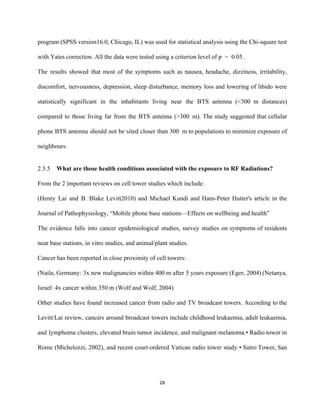 program (SPSS version16.0, Chicago, IL) was used for statistical analysis using the Chi­square test                           
with Yates correction. All the data were tested using a criterion level of p = 0.05.  
The results showed that most of the symptoms such as nausea, headache, dizziness, irritability,                           
discomfort, nervousness, depression, sleep disturbance, memory loss and lowering of libido were                       
statistically significant in the inhabitants living near the BTS antenna (<300 m distances)                       
compared to those living far from the BTS antenna (>300 m). The study suggested that cellular                             
phone BTS antenna should not be sited closer than 300 m to populations to minimize exposure of                               
neighbours. 
 
2.3.5 What are those health conditions associated with the exposure to RF Radiations? 
From the 2 important reviews on cell tower studies which include: 
(Henry Lai and B. Blake Levitt2010) and Michael Kundi and Hans­Peter Hutter's article in the                             
Journal of Pathophysiology, “Mobile phone base stations—Effects on wellbeing and health”  
The evidence falls into cancer epidemiological studies, survey studies on symptoms of residents                         
near base stations, in vitro studies, and animal/plant studies.  
Cancer has been reported in close proximity of cell towers: 
(Naila, Germany: 3x new malignancies within 400 m after 5 years exposure (Eger, 2004) ​(Netanya,                             
Israel: 4x cancer within 350 m (Wolf and Wolf, 2004) 
Other studies have found increased cancer from radio and TV broadcast towers. According to the                             
Levitt/Lai review, cancers around broadcast towers include childhood leukaemia, adult leukaemia,                     
and lymphoma clusters, elevated brain tumor incidence, and malignant melanoma.• Radio tower in                         
Rome (Michelozzi, 2002), and recent court­ordered Vatican radio tower study • Sutro Tower, San                           
28 
 
 