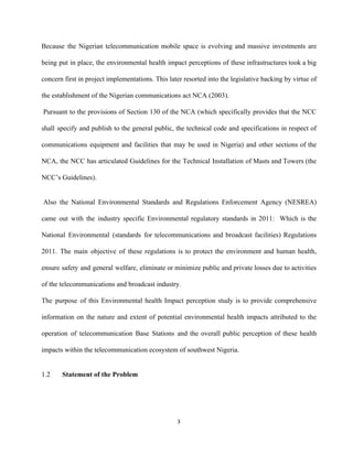Because the Nigerian telecommunication mobile space is evolving and massive investments are                       
being put in place, the environmental health impact perceptions of these infrastructures took a big                             
concern first in project implementations. This later resorted into the legislative backing by virtue of                             
the establishment of the Nigerian communications act NCA (2003).  
Pursuant to the provisions of Section 130 of the NCA (which specifically provides that the NCC                                 
shall specify and publish to the general public, the technical code and specifications in respect of                               
communications equipment and facilities that may be used in Nigeria) and other sections of the                             
NCA, the NCC has articulated Guidelines for the Technical Installation of Masts and Towers (the                             
NCC’s Guidelines). 
 
Also the National Environmental Standards and Regulations Enforcement Agency (NESREA)                     
came out with the industry specific Environmental regulatory standards in 2011: Which is the                           
National Environmental (standards for telecommunications and broadcast facilities) Regulations                 
2011. ​The main objective of these regulations is to protect the environment and human health,                             
ensure safety and general welfare, eliminate or minimize public and private losses due to activities                             
of the telecommunications and broadcast industry. 
The purpose of this Environmental health Impact perception study is to provide comprehensive                         
information on the nature and extent of potential environmental health impacts attributed to the                           
operation of telecommunication Base Stations and the overall public perception of these health                         
impacts within the telecommunication ecosystem of southwest Nigeria.  
 
1.2 Statement of the Problem 
3 
 
 