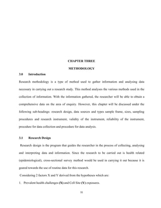 
 
 
 
 
 
 
CHAPTER THREE 
METHODOLOGY 
3.0 Introduction 
Research methodology is a type of method used to gather information and analysing data                           
necessary in carrying out a research study. This method analyses the various methods used in the                               
collection of information. With the information gathered, the researcher will be able to obtain a                             
comprehensive data on the area of enquiry. However, this chapter will be discussed under the                             
following sub­headings: research design, data sources and types sample frame, sizes, sampling                       
procedures and research instrument, validity of the instrument, reliability of the instrument,                       
procedure for data collection and procedure for data analysis. 
 
3.1 Research Design 
Research design is the program that guides the researcher in the process of collecting, analysing                               
and interpreting data and information. Since the research to be carried out is health related                             
(epidemiological), cross­sectional survey method would be used in carrying it out because it is                           
geared towards the use of routine data for this research. 
 Considering 2 factors X and Y derived from the hypotheses which are: 
1. Prevalent health challenges ​(X)​ and Cell Site ​(Y)​ exposures.  
31 
 
 
