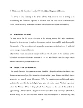 2. The distance ​(X)​ of residents from the BTS Sites ​(Y)​ and the perceived diseases. 
 
The above is very necessary in the course of this study so as to assist in coming to an                                       
understanding that continuous exposures to radiations from cell sites has an established health                         
effects, reason the survey method was therefore, considered suitable to carry out this study. 
 
 
3.2      Data Sources and Types 
The data source for this research is going to be primary (routine data) with questionnaire                             
developed to determine the best of the information required from available socio­demographic                       
characteristics of the respondents such as gender group, age , profession, types of residential                           
houses amongst other considerations. 
Other factors which are routinely sourced includes but not limited to the distances of the                             
respondents accommodation to the nearest BTS site and the different health challenges noticed                         
with the distance of exposure to the Cell sites. 
  
3.3      Sample Frame and Sample Size 
The sample frame for this study represents the list within a defined population of residents where                                 
the samples are drawn from. This population refers to all the events, things or individuals that are                                 
represented in a research project (Christensen 1997). The population sample of this study are the                             
residents who are within the Abule Egba /Iyana Ipaja axis on the Lagos­ Abeokuta expressway                             
within the Alimosho LGA of Lagos, South­West Nigeria and the size of the residents is                             
approximately 1.29m inhabitants. The primary respondents of this study are categorized into Men,                         
Women, Young and Old and would form the bulk of the entire responses of the survey. By virtue                                   
32 
 
 