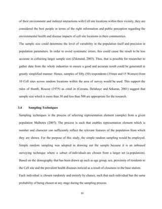 of their environment and indirect interactions with Cell site locations within their vicinity, they are                             
considered the best people in terms of the right information and public perception regarding the                             
environmental health and disease impacts of cell site locations in their communities.  
The sample size could determine the level of variability in the population itself and precision in                               
population parameters. In order to avoid systematic errors, this could cause the result to be less                               
accurate in collecting larger sample size (Zikmund, 2003). Thus, that is possible for researcher to                             
gather data from the whole industries to ensure a good and accurate result could be generated in                                 
greatly simplified manner. Hence, samples of fifty (50) ​respondents (35men and 15 Women) from                           
10 Cell sites across random locations within the area of survey would be used. This support the                                 
rules of thumb, Roscoe (1975) as cited in (Cavana, Delahaye and Sekaran, 2001) suggest that                             
sample size which is more than 30 and less than 500 are appropriate for the research.  
 
            3.4 Sampling Techniques 
Sampling techniques is the process of selecting representation element (sample) from a given                         
population Malhotra (2007). The process is such that enables representation element which is                         
number and character can sufficiently reflect the relevant features of the population from which                           
they are shown. For the purpose of this study, the simple random sampling would be employed.                               
Simple random sampling was adopted in drawing out the sample because it is an unbiased                             
surveying technique where a ​s​ubset of ​individuals​ are chosen from a larger set (a ​population​)​.                       
Based on the demography that has been drawn up such as age group, sex, proximity of residents to                                   
the Cell site and the prevalent health diseases noticed as a result of closeness to the base station.  
Each individual is chosen randomly and entirely by chance, such that each individual has the same                               
probability of being chosen at any stage during the sampling process. 
33 
 
 